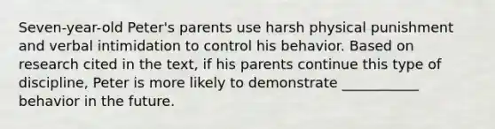 Seven-year-old Peter's parents use harsh physical punishment and verbal intimidation to control his behavior. Based on research cited in the text, if his parents continue this type of discipline, Peter is more likely to demonstrate ___________ behavior in the future.