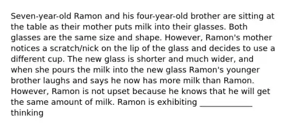 Seven-year-old Ramon and his four-year-old brother are sitting at the table as their mother puts milk into their glasses. Both glasses are the same size and shape. However, Ramon's mother notices a scratch/nick on the lip of the glass and decides to use a different cup. The new glass is shorter and much wider, and when she pours the milk into the new glass Ramon's younger brother laughs and says he now has more milk than Ramon. However, Ramon is not upset because he knows that he will get the same amount of milk. Ramon is exhibiting _____________ thinking