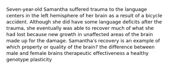 Seven-year-old Samantha suffered trauma to the language centers in the left hemisphere of her brain as a result of a bicycle accident. Although she did have some language deficits after the trauma, she eventually was able to recover much of what she had lost because new growth in unaffected areas of the brain made up for the damage. Samantha's recovery is an example of which property or quality of the brain? the difference between male and female brains therapeutic effectiveness a healthy genotype plasticity