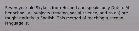 Seven-year-old Skyla is from Holland and speaks only Dutch. At her school, all subjects (reading, social science, and so on) are taught entirely in English. This method of teaching a second language is: