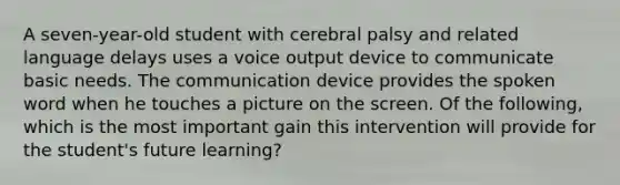 A seven-year-old student with cerebral palsy and related language delays uses a voice output device to communicate basic needs. The communication device provides the spoken word when he touches a picture on the screen. Of the following, which is the most important gain this intervention will provide for the student's future learning?