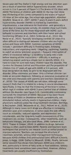 Seven-year-old Troy Dalton's high energy and low attention span are a result of attention deficit hyperactivity disorder, which occurs in 3 to 5 percent of Figure 5-3 <a href='https://www.questionai.com/knowledge/kLMtJeqKp6-the-brain' class='anchor-knowledge'>the brain</a>s of Chi ldren with ADHD The brains of children with ADHD (in the top row) show less thickening of the cortex compared to the brains of typical chi ldren at the same age. the school-age population. Attention SOURCE: Shaw et al., 2007. ADHD 7 years 8 years 9 years deficit hyperactivity disorder (ADHD) is marked by inattention, impulsiveness, a low tolerance for frustration, and generally a great deal of inappropriate activity. All children show such traits some of the time, but for those diagnosed with ADHD, such behavior is common and interferes with their home and school functioning (Whalen et al., 2002; Sciberras et al., 2013; Van Neste et al., 2015). Typically developing controls 10 years It is often difficult to distinguish between children who are highly active and those with ADHD. Common symptoms of ADHD include: • persistent difficulty in finishing tasks, following instructions, and organizing work • fidgeting, squirming, inability to watch an entire television program • frequent interruption of others or excessive talking • a tendency to jump into a task before hearing all the instructions • difficulty in waiting or remaining seated Lacking a simple test to identify ADHD, it is hard to know for sure how many children have the disorder. The Centers for Disease Control and Prevention put the proportion of children 3 to 17 years of age with ADHD at 9.4 percent, with boys being twice as likely as girls to be diagnosed with the disorder. Other estimates are lower. Only a trained clinician can make an accurate diagnosis, following an extensive evaluation of the child and interviews with parents and teachers (Danielson et al., 2018). The causes of ADHD are not clear, although some research finds that it is related to a delay in neural development. Specifically, it may be that the thickening of the brain's cortex, which lags in children with ADHD 3 years behind that of children without the disorder (see Figure 5-3). Considerable controversy surrounds the treatment of ADHD. Because it has been found that doses of Ritalin or Dexedrine (which, paradoxically, are stimulants) reduce activity levels in hyperactive children, many physicians routinely prescribe drug treatment (Arnsten, Berridge, & McCracken, 2009; Weissman et al., 2012; Pelham et al., 2016). Although in many cases such drugs are effective in increasing attention span and compliance, in some cases the side effects (such as irritability, reduced appetite, and depression) are considerable, and the long-term health consequences of this treatment are unclear. Consequently, other treatments, such as behavioral therapy, are also used (Rose, 2008; Cortese et al., 2013; Thapar & Cooper, 2016). In addition to drugs, behavior therapy is often used to treat ADHD. Parents and teachers learn techniques that primarily use rewards (such as verbal praise) to improve behavior. Teachers can increase the structure of classroom activities, among other management techniques, because ADHD children find unstructured tasks difficult (Chronis, Jones, & Raggi, 2006; DuPaul & Weyandt, 2006). Finally, because some research has shown links between ADHD and children's diet, particularly in terms of fatty acids or food additives, dietary treatments have sometimes been prescribed. However, dietary treatments are usually insufficient by themselves