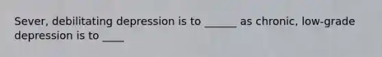 Sever, debilitating depression is to ______ as chronic, low-grade depression is to ____