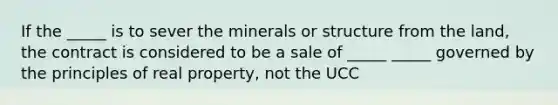 If the _____ is to sever the minerals or structure from the land, the contract is considered to be a sale of _____ _____ governed by the principles of real property, not the UCC