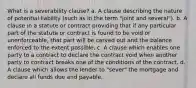 What is a severability clause? a. A clause describing the nature of potential liability (such as in the term "joint and several"). b. A clause in a statute or contract providing that if any particular part of the statute or contract is found to be void or unenforceable, that part will be carved out and the balance enforced to the extent possible. c. A clause which enables one party to a contract to declare the contract void when another party to contract breaks one of the conditions of the contract. d. A clause which allows the lender to "sever" the mortgage and declare all funds due and payable.