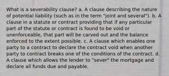 What is a severability clause? a. A clause describing the nature of potential liability (such as in the term "joint and several"). b. A clause in a statute or contract providing that if any particular part of the statute or contract is found to be void or unenforceable, that part will be carved out and the balance enforced to the extent possible. c. A clause which enables one party to a contract to declare the contract void when another party to contract breaks one of the conditions of the contract. d. A clause which allows the lender to "sever" the mortgage and declare all funds due and payable.