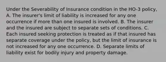 Under the Severability of Insurance condition in the HO-3 policy, A. The insurer's limit of liability is increased for any one occurrence if more than one insured is involved. B. The insurer and the insured are subject to separate sets of conditions. C. Each insured seeking protection is treated as if that insured has separate coverage under the policy, but the limit of insurance is not increased for any one occurrence. D. Separate limits of liability exist for bodily injury and property damage.