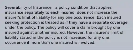 Severability of Insurance - a policy condition that applies insurance separately to each insured; does not increase the insurer's limit of liability for any one occurrence. Each insured seeking protection is treated as if they have a separate coverage under the policy. The policy will cover a claim brought by one insured against another insured. However, the insurer's limit of liability stated in the policy is not increased for any one occurrence if more than one insured is involved.