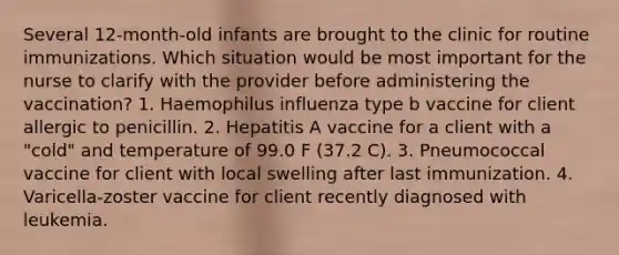 Several 12-month-old infants are brought to the clinic for routine immunizations. Which situation would be most important for the nurse to clarify with the provider before administering the vaccination? 1. Haemophilus influenza type b vaccine for client allergic to penicillin. 2. Hepatitis A vaccine for a client with a "cold" and temperature of 99.0 F (37.2 C). 3. Pneumococcal vaccine for client with local swelling after last immunization. 4. Varicella-zoster vaccine for client recently diagnosed with leukemia.