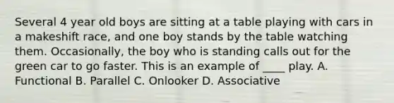 Several 4 year old boys are sitting at a table playing with cars in a makeshift race, and one boy stands by the table watching them. Occasionally, the boy who is standing calls out for the green car to go faster. This is an example of ____ play. A. Functional B. Parallel C. Onlooker D. Associative