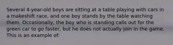 Several 4-year-old boys are sitting at a table playing with cars in a makeshift race, and one boy stands by the table watching them. Occasionally, the boy who is standing calls out for the green car to go faster, but he does not actually join in the game. This is an example of: