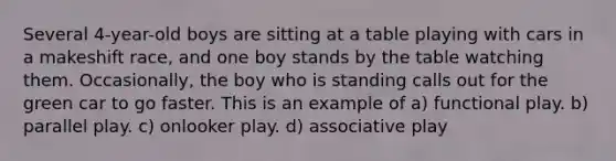 Several 4-year-old boys are sitting at a table playing with cars in a makeshift race, and one boy stands by the table watching them. Occasionally, the boy who is standing calls out for the green car to go faster. This is an example of a) functional play. b) parallel play. c) onlooker play. d) associative play