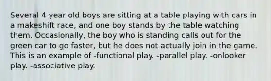 Several 4-year-old boys are sitting at a table playing with cars in a makeshift race, and one boy stands by the table watching them. Occasionally, the boy who is standing calls out for the green car to go faster, but he does not actually join in the game. This is an example of -functional play. -parallel play. -onlooker play. -associative play.