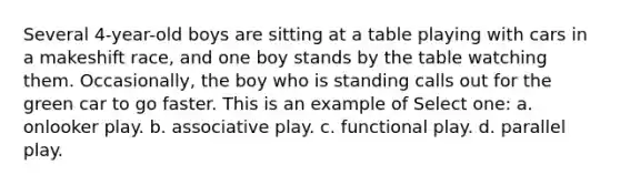 Several 4-year-old boys are sitting at a table playing with cars in a makeshift race, and one boy stands by the table watching them. Occasionally, the boy who is standing calls out for the green car to go faster. This is an example of Select one: a. onlooker play. b. associative play. c. functional play. d. parallel play.