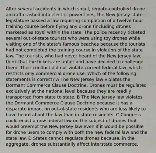 After several accidents in which small, remote-controlled drone aircraft crashed into electric power lines, the New Jersey state legislature passed a law requiring completion of a twelve-hour training course before flying any drone (including drones marketed as toys) within the state. The police recently ticketed several out-of-state tourists who were using toy drones while visiting one of the state's famous beaches because the tourists had not completed the training course in violation of the state law. The tourists, who had never heard of the New Jersey law, think that the tickets are unfair and have decided to challenge them. Their conduct did not violate current federal law, which restricts only commercial drone use. Which of the following statements is correct? A The New Jersey law violates the Dormant Commerce Clause Doctrine. Drones must be regulated exclusively at the national level because they are readily transported from state to state. B The New Jersey law violates the Dormant Commerce Clause Doctrine because it has a disparate impact on out-of-state residents who are less likely to have heard about the law than in-state residents. C Congress could enact a new federal law on the subject of drones that would preempt the New Jersey law even if it would be possible for drone users to comply with both the new federal law and the state law. D States cannot regulate drones because, in the aggregate, drones substantially affect interstate commerce.