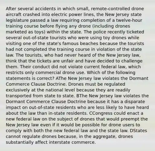 After several accidents in which small, remote-controlled drone aircraft crashed into electric power lines, the New Jersey state legislature passed a law requiring completion of a twelve-hour training course before flying any drone (including drones marketed as toys) within the state. The police recently ticketed several out-of-state tourists who were using toy drones while visiting one of the state's famous beaches because the tourists had not completed the training course in violation of the state law. The tourists, who had never heard of the New Jersey law, think that the tickets are unfair and have decided to challenge them. Their conduct did not violate current federal law, which restricts only commercial drone use. Which of the following statements is correct? AThe New Jersey law violates the Dormant Commerce Clause Doctrine. Drones must be regulated exclusively at the national level because they are readily transported from state to state. BThe New Jersey law violates the Dormant Commerce Clause Doctrine because it has a disparate impact on out-of-state residents who are less likely to have heard about the law than in-state residents. CCongress could enact a new federal law on the subject of drones that would preempt the New Jersey law even if it would be possible for drone users to comply with both the new federal law and the state law. DStates cannot regulate drones because, in the aggregate, drones substantially affect interstate commerce.