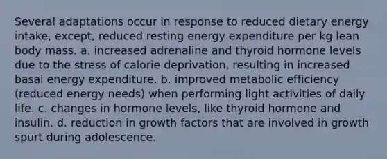 Several adaptations occur in response to reduced dietary energy intake, except, reduced resting energy expenditure per kg lean body mass. a. increased adrenaline and thyroid hormone levels due to the stress of calorie deprivation, resulting in increased basal energy expenditure. b. improved metabolic efficiency (reduced energy needs) when performing light activities of daily life. c. changes in hormone levels, like thyroid hormone and insulin. d. reduction in growth factors that are involved in growth spurt during adolescence.