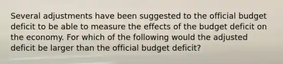 Several adjustments have been suggested to the official budget deficit to be able to measure the effects of the budget deficit on the economy. For which of the following would the adjusted deficit be larger than the official budget deficit?