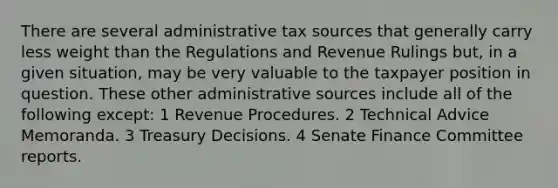 There are several administrative tax sources that generally carry less weight than the Regulations and Revenue Rulings but, in a given situation, may be very valuable to the taxpayer position in question. These other administrative sources include all of the following except: 1 Revenue Procedures. 2 Technical Advice Memoranda. 3 Treasury Decisions. 4 Senate Finance Committee reports.