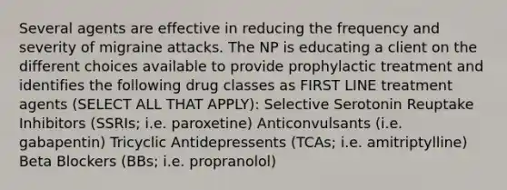 Several agents are effective in reducing the frequency and severity of migraine attacks. The NP is educating a client on the different choices available to provide prophylactic treatment and identifies the following drug classes as FIRST LINE treatment agents (SELECT ALL THAT APPLY): Selective Serotonin Reuptake Inhibitors (SSRIs; i.e. paroxetine) Anticonvulsants (i.e. gabapentin) Tricyclic Antidepressents (TCAs; i.e. amitriptylline) Beta Blockers (BBs; i.e. propranolol)