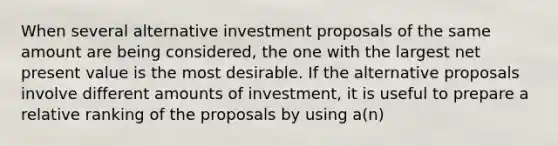 When several alternative investment proposals of the same amount are being considered, the one with the largest net present value is the most desirable. If the alternative proposals involve different amounts of investment, it is useful to prepare a relative ranking of the proposals by using a(n)