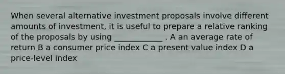 When several alternative investment proposals involve different amounts of investment, it is useful to prepare a relative ranking of the proposals by using ____________ . A an average rate of return B a consumer price index C a present value index D a price-level index