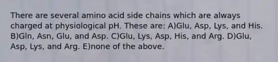 There are several amino acid side chains which are always charged at physiological pH. These are: A)Glu, Asp, Lys, and His. B)Gln, Asn, Glu, and Asp. C)Glu, Lys, Asp, His, and Arg. D)Glu, Asp, Lys, and Arg. E)none of the above.