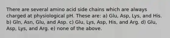 There are several amino acid side chains which are always charged at physiological pH. These are: a) Glu, Asp, Lys, and His. b) Gln, Asn, Glu, and Asp. c) Glu, Lys, Asp, His, and Arg. d) Glu, Asp, Lys, and Arg. e) none of the above.