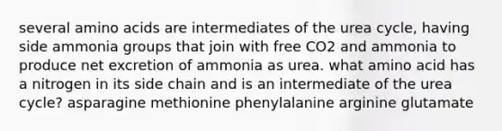 several amino acids are intermediates of the urea cycle, having side ammonia groups that join with free CO2 and ammonia to produce net excretion of ammonia as urea. what amino acid has a nitrogen in its side chain and is an intermediate of the urea cycle? asparagine methionine phenylalanine arginine glutamate