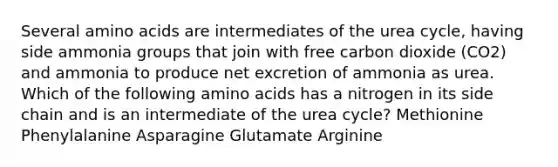 Several amino acids are intermediates of the urea cycle, having side ammonia groups that join with free carbon dioxide (CO2) and ammonia to produce net excretion of ammonia as urea. Which of the following amino acids has a nitrogen in its side chain and is an intermediate of the urea cycle? Methionine Phenylalanine Asparagine Glutamate Arginine