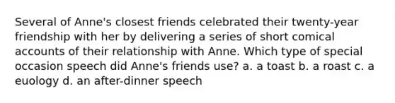 Several of Anne's closest friends celebrated their twenty-year friendship with her by delivering a series of short comical accounts of their relationship with Anne. Which type of special occasion speech did Anne's friends use? a. a toast b. a roast c. a euology d. an after-dinner speech