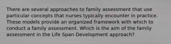 There are several approaches to family assessment that use particular concepts that nurses typically encounter in practice. These models provide an organized framework with which to conduct a family assessment. Which is the aim of the family assessment in the Life Span Development approach?