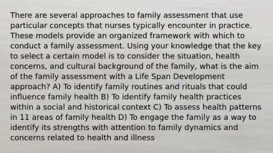 There are several approaches to family assessment that use particular concepts that nurses typically encounter in practice. These models provide an organized framework with which to conduct a family assessment. Using your knowledge that the key to select a certain model is to consider the situation, health concerns, and cultural background of the family, what is the aim of the family assessment with a Life Span Development approach? A) To identify family routines and rituals that could influence family health B) To identify family health practices within a social and historical context C) To assess health patterns in 11 areas of family health D) To engage the family as a way to identify its strengths with attention to family dynamics and concerns related to health and illness