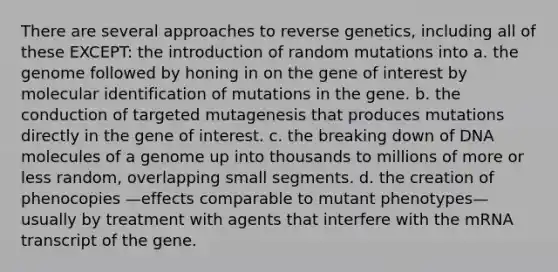 There are several approaches to reverse genetics, including all of these EXCEPT: the introduction of random mutations into a. the genome followed by honing in on the gene of interest by molecular identification of mutations in the gene. b. the conduction of targeted mutagenesis that produces mutations directly in the gene of interest. c. the breaking down of DNA molecules of a genome up into thousands to millions of more or less random, overlapping small segments. d. the creation of phenocopies —effects comparable to mutant phenotypes—usually by treatment with agents that interfere with the mRNA transcript of the gene.