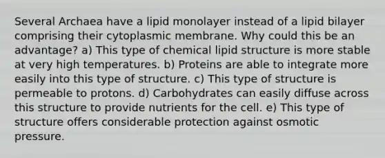 Several Archaea have a lipid monolayer instead of a lipid bilayer comprising their cytoplasmic membrane. Why could this be an advantage? a) This type of chemical lipid structure is more stable at very high temperatures. b) Proteins are able to integrate more easily into this type of structure. c) This type of structure is permeable to protons. d) Carbohydrates can easily diffuse across this structure to provide nutrients for the cell. e) This type of structure offers considerable protection against osmotic pressure.