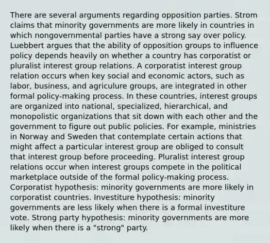 There are several arguments regarding opposition parties. Strom claims that minority governments are more likely in countries in which nongovernmental parties have a strong say over policy. Luebbert argues that the ability of opposition groups to influence policy depends heavily on whether a country has corporatist or pluralist interest group relations. A corporatist interest group relation occurs when key social and economic actors, such as labor, business, and agriculure groups, are integrated in other formal policy-making process. In these countries, interest groups are organized into national, specialized, hierarchical, and monopolistic organizations that sit down with each other and the government to figure out public policies. For example, ministries in Norway and Sweden that contemplate certain actions that might affect a particular interest group are obliged to consult that interest group before proceeding. Pluralist interest group relations occur when interest groups compete in the political marketplace outside of the formal policy-making process. Corporatist hypothesis: minority governments are more likely in corporatist countries. Investiture hypothesis: minority governments are less likely when there is a formal investiture vote. Strong party hypothesis: minority governments are more likely when there is a "strong" party.