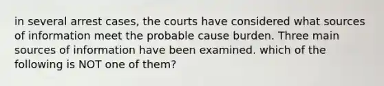 in several arrest cases, the courts have considered what sources of information meet the probable cause burden. Three main sources of information have been examined. which of the following is NOT one of them?