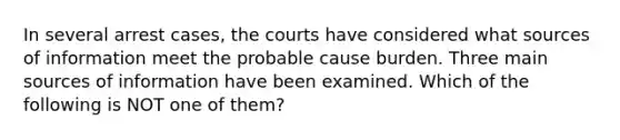 In several arrest cases, the courts have considered what sources of information meet the probable cause burden. Three main sources of information have been examined. Which of the following is NOT one of them?