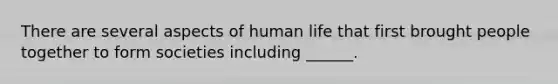 There are several aspects of human life that first brought people together to form societies including ______.