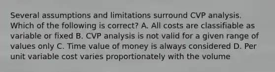 Several assumptions and limitations surround CVP analysis. Which of the following is correct? A. All costs are classifiable as variable or fixed B. CVP analysis is not valid for a given range of values only C. Time value of money is always considered D. Per unit variable cost varies proportionately with the volume