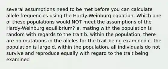 several assumptions need to be met before you can calculate allele frequencies using the Hardy-Weinburg equation. Which one of these populations would NOT meet the assumptions of the Hardy-Weinburg equilibrium? a. mating with the population is random with regards to the trait b. within the population, there are no mutations in the alleles for the trait being examined c. the population is large d. within the population, all individuals do not survive and reproduce equally with regard to the trait being examined