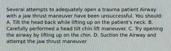 Several attempts to adequately open a trauma patient Airway with a jaw thrust maneuver have been unsuccessful. You should: A. Tilt the head back while lifting up on the patient's neck. B. Carefully performed a head tilt chin lift maneuver. C. Try opening the airway by lifting up on the chin. D. Suction the Airway and attempt the jaw thrust maneuver