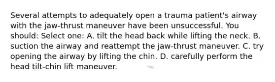 Several attempts to adequately open a trauma patient's airway with the jaw-thrust maneuver have been unsuccessful. You should: Select one: A. tilt the head back while lifting the neck. B. suction the airway and reattempt the jaw-thrust maneuver. C. try opening the airway by lifting the chin. D. carefully perform the head tilt-chin lift maneuver.