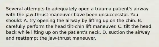 Several attempts to adequately open a trauma patient's airway with the jaw-thrust maneuver have been unsuccessful. You should: A. try opening the airway by lifting up on the chin. B. carefully perform the head tilt-chin lift maneuver. C. tilt the head back while lifting up on the patient's neck. D. suction the airway and reattempt the jaw-thrust maneuver.