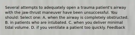 Several attempts to adequately open a trauma patient's airway with the jaw-thrust maneuver have been unsuccessful. You should: Select one: A. when the airway is completely obstructed. B. in patients who are intubated. C. when you deliver minimal tidal volume. D. if you ventilate a patient too quickly. Feedback