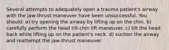 Several attempts to adequately open a trauma patient's airway with the jaw-thrust maneuver have been unsuccessful. You should: a) try opening the airway by lifting up on the chin. b) carefully perform the head tilt-chin lift maneuver. c) tilt the head back while lifting up on the patient's neck. d) suction the airway and reattempt the jaw-thrust maneuver.