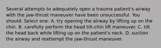 Several attempts to adequately open a trauma patient's airway with the jaw-thrust maneuver have been unsuccessful. You should: Select one: A. try opening the airway by lifting up on the chin. B. carefully perform the head tilt-chin lift maneuver. C. tilt the head back while lifting up on the patient's neck. D. suction the airway and reattempt the jaw-thrust maneuver.