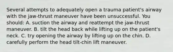 Several attempts to adequately open a trauma patient's airway with the jaw-thrust maneuver have been unsuccessful. You should: A. suction the airway and reattempt the jaw-thrust maneuver. B. tilt the head back while lifting up on the patient's neck. C. try opening the airway by lifting up on the chin. D. carefully perform the head tilt-chin lift maneuver.