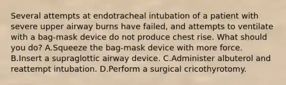 Several attempts at endotracheal intubation of a patient with severe upper airway burns have failed, and attempts to ventilate with a bag-mask device do not produce chest rise. What should you do? A.Squeeze the bag-mask device with more force. B.Insert a supraglottic airway device. C.Administer albuterol and reattempt intubation. D.Perform a surgical cricothyrotomy.