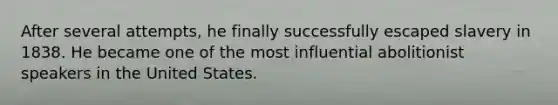After several attempts, he finally successfully escaped slavery in 1838. He became one of the most influential abolitionist speakers in the United States.